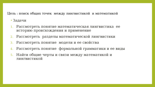  Цель : поиск общих точек между лингвистикой и математикой Задачи Рассмотреть понятие математическая лингвистика ее историю происхождения и применение Рассмотреть разделы математической лингвистики Рассмотреть понятие модели и ее свойства Рассмотреть понятие формальной грамматики и ее виды Найти общие черты и связи между математикой и лингвистикой 