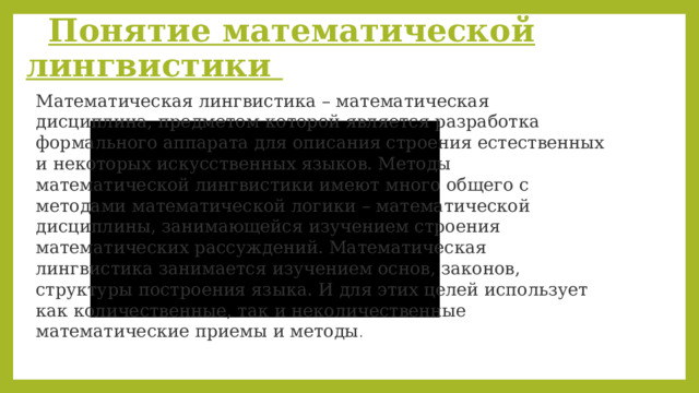  Понятие математической лингвистики Математическая лингвистика – математическая дисциплина, предметом которой является разработка формального аппарата для описания строения естественных и некоторых искусственных языков. Методы математической лингвистики имеют много общего с методами математической логики – математической дисциплины, занимающейся изучением строения математических рассуждений. Математическая лингвистика занимается изучением основ, законов, структуры построения языка. И для этих целей использует как количественные, так и неколичественные математические приемы и методы . 