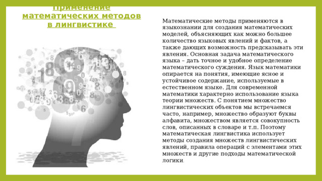 Применение математических методов в лингвистике Математические методы применяются в языкознании для создания математических моделей, объясняющих как можно большее количество языковых явлений и фактов, а также дающих возможность предсказывать эти явления. Основная задача математического языка – дать точное и удобное определение математического суждения. Язык математики опирается на понятия, имеющие ясное и устойчивое содержание, используемые в естественном языке. Для современной математики характерно использование языка теории множеств. С понятием множество лингвистических объектов мы встречаемся часто, например, множество образуют буквы алфавита, множеством является совокупность слов, описанных в словаре и т.п. Поэтому математическая лингвистика использует методы создания множеств лингвистических явлений, правила операций с элементами этих множеств и другие подходы математической логики . 