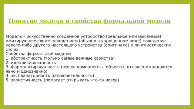  Понятие модели и свойства формальной модели   Модель – искусственно созданное устройство (реальное или мыслимое) имитирующее своим поведением (обычно в упрощенном виде) поведение какого-либо другого настоящего устройства (оригинала) в лингвистических целях.  Свойства формальной модели  1. абстрактность (только самые важные свойства)  2. идеализированность  3. формализированность (все ее компоненты, объекты, отношения задаются явно и однозначно)  4. экспланаторность (объяснительность)  5. эвристичность (помогает открывать что-то новое)   