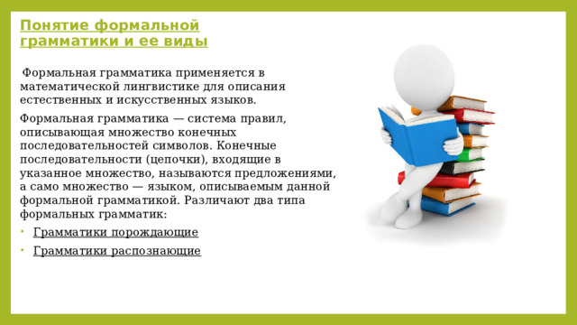 Понятие формальной грамматики и ее виды   Формальная грамматика применяется в математической лингвистике для описания естественных и искусственных языков. Формальная грамматика — система правил, описывающая множество конечных последовательностей символов. Конечные последовательности (цепочки), входящие в указанное множество, называются предложениями, а само множество — языком, описываемым данной формальной грамматикой. Различают два типа формальных грамматик: Грамматики порождающие Грамматики распознающие 