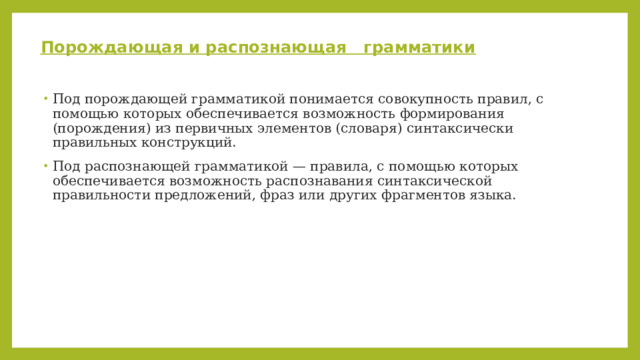 Порождающая и распознающая грамматики Под порождающей грамматикой понимается совокупность правил, с помощью которых обеспечивается возможность формирования (порождения) из первичных элементов (словаря) синтаксически правильных конструкций. Под распознающей грамматикой — правила, с помощью которых обеспечивается возможность распознавания синтаксической правильности предложений, фраз или других фрагментов языка. 