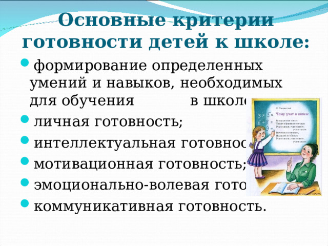 Основные критерии готовности детей к школе: формирование определенных умений и навыков, необходимых для обучения в школе; личная готовность; интеллектуальная готовность; мотивационная готовность; эмоционально-волевая готовность; коммуникативная готовность.   