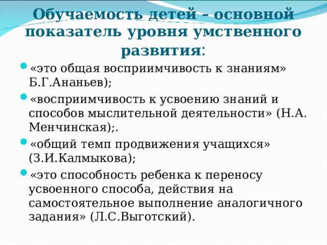 Обучаемость детей – основной показатель уровня умственного развития : «это общая восприимчивость к знаниям» Б.Г.Ананьев); «восприимчивость к усвоению знаний и способов мыслительной деятельности» (Н.А. Менчинская);. «общий темп продвижения учащихся» (З.И.Калмыкова); «это способность ребенка к переносу усвоенного способа, действия на самостоятельное выполнение аналогичного задания» (Л.С.Выготский).    