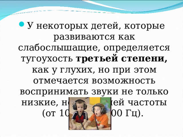У некоторых детей, которые развиваются как слабослышащие, определяется тугоухость третьей степени, как у глухих, но при этом отмечается возможность воспринимать звуки не только низкие, но и средней частоты (от 1000 до 4000 Гц). 