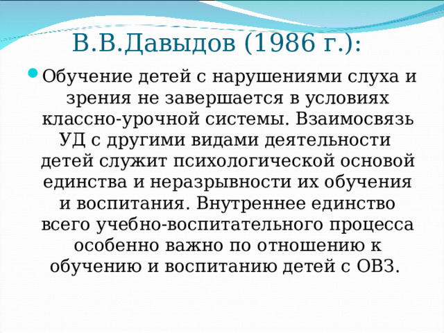 В.В.Давыдов (1986 г.): Обучение детей с нарушениями слуха и зрения не завершается в условиях классно-урочной системы. Взаимосвязь УД с другими видами деятельности детей служит психологической основой единства и неразрывности их обучения и воспитания. Внутреннее единство всего учебно-воспитательного процесса особенно важно по отношению к обучению и воспитанию детей с ОВЗ. 