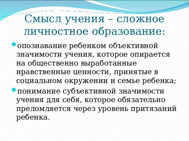 Смысл учения – сложное личностное образование: опознавание ребенком объективной значимости учения, которое опирается на общественно выработанные нравственные ценности, принятые в социальном окружении и семье ребенка; понимание субъективной значимости учения для себя, которое обязательно преломляется через уровень притязаний ребенка. 
