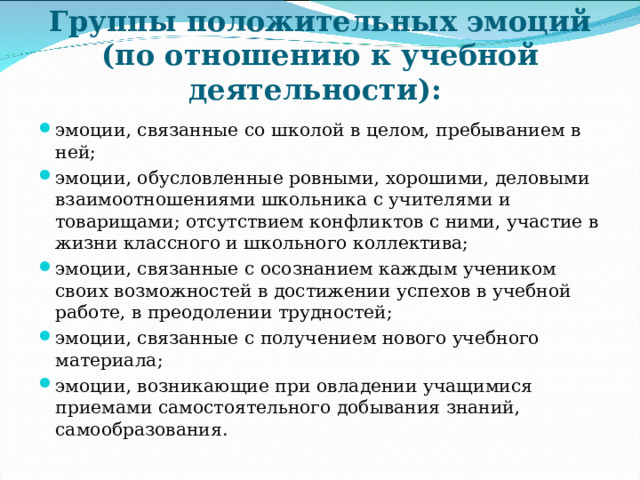 Группы положительных эмоций (по отношению к учебной деятельности): эмоции, связанные со школой в целом, пребыванием в ней; эмоции, обусловленные ровными, хорошими, деловыми взаимоотношениями школьника с учителями и товарищами; отсутствием конфликтов с ними, участие в жизни классного и школьного коллектива; эмоции, связанные с осознанием каждым учеником своих возможностей в достижении успехов в учебной работе, в преодолении трудностей; эмоции, связанные с получением нового учебного материала; эмоции, возникающие при овладении учащимися приемами самостоятельного добывания знаний, самообразования.    