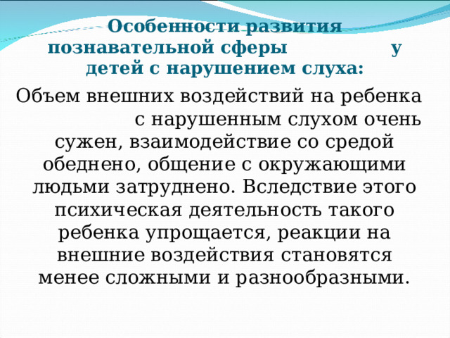 Особенности развития познавательной сферы у детей с нарушением слуха: Объем внешних воздействий на ребенка с нарушенным слухом очень сужен, взаимодействие со средой обеднено, общение с окружающими людьми затруднено. Вследствие этого  психическая деятельность такого ребенка упрощается, реакции на внешние воздействия становятся менее сложными и разнообразными. 