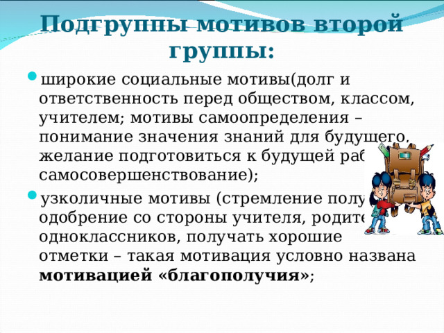Подгруппы мотивов второй группы: широкие социальные мотивы(долг и ответственность перед обществом, классом, учителем; мотивы самоопределения – понимание значения знаний для будущего, желание подготовиться к будущей работе и самосовершенствование); узколичные мотивы (стремление получить одобрение со стороны учителя, родителей, одноклассников, получать хорошие отметки – такая мотивация условно названа мотивацией «благополучия» ; 