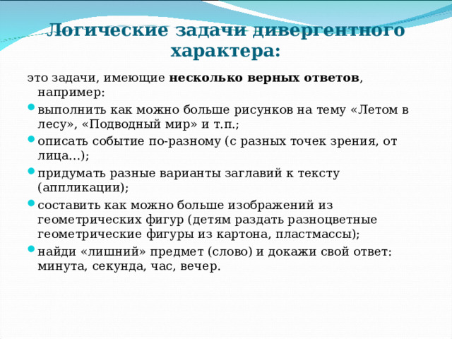 Логические задачи дивергентного характера: это задачи, имеющие несколько верных ответов , например: выполнить как можно больше рисунков на тему «Летом в лесу», «Подводный мир» и т.п.; описать событие по-разному (с разных точек зрения, от лица…); придумать разные варианты заглавий к тексту (аппликации); составить как можно больше изображений из геометрических фигур (детям раздать разноцветные геометрические фигуры из картона, пластмассы); найди «лишний» предмет (слово) и докажи свой ответ: минута, секунда, час, вечер. 