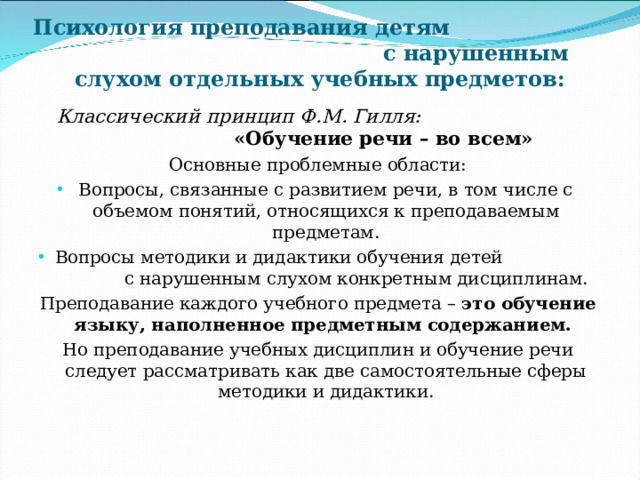 Психология преподавания детям с нарушенным слухом отдельных учебных предметов:  Классический принцип Ф.М. Гилля: «Обучение речи – во всем» Основные проблемные области: Вопросы, связанные с развитием речи, в том числе с объемом понятий, относящихся к преподаваемым предметам. Вопросы методики и дидактики обучения детей с нарушенным слухом конкретным дисциплинам. Преподавание каждого учебного предмета – это обучение языку, наполненное предметным содержанием. Но преподавание учебных дисциплин и обучение речи следует рассматривать как две самостоятельные сферы методики и дидактики. 