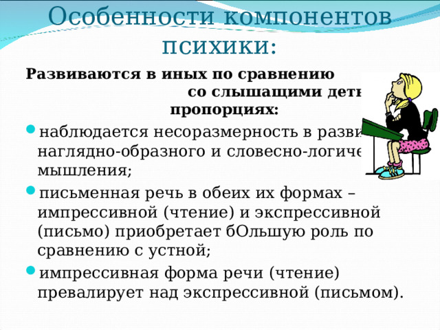 Особенности компонентов психики: Развиваются в иных по сравнению со слышащими детьми пропорциях: наблюдается несоразмерность в развитии наглядно-образного и словесно-логического мышления; письменная речь в обеих их формах – импрессивной (чтение) и экспрессивной (письмо) приобретает бОльшую роль по сравнению с устной; импрессивная форма речи (чтение) превалирует над экспрессивной (письмом). 