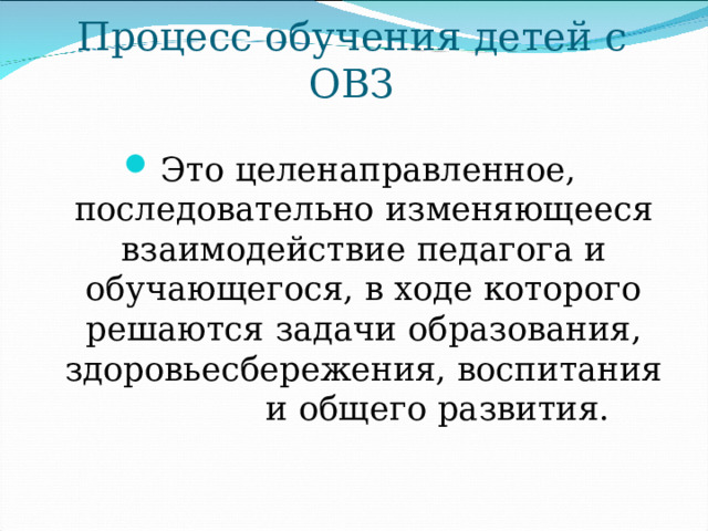 Процесс обучения детей с ОВЗ Это целенаправленное, последовательно изменяющееся взаимодействие педагога и обучающегося, в ходе которого решаются задачи образования, здоровьесбережения, воспитания и общего развития. 