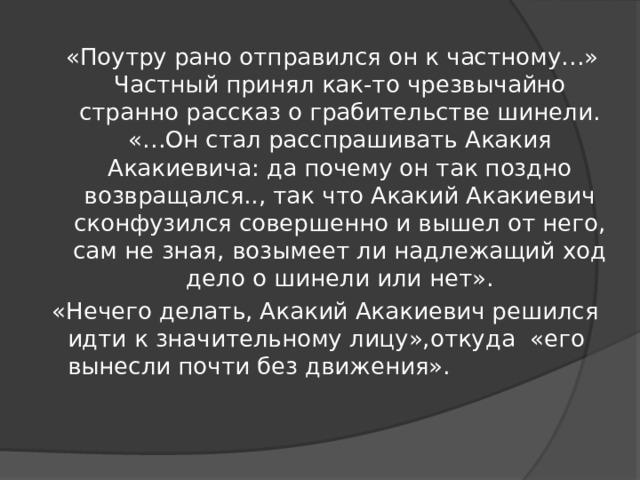 «Поутру рано отправился он к частному…» Частный принял как-то чрезвычайно странно рассказ о грабительстве шинели. «…Он стал расспрашивать Акакия Акакиевича: да почему он так поздно возвращался.., так что Акакий Акакиевич сконфузился совершенно и вышел от него, сам не зная, возымеет ли надлежащий ход дело о шинели или нет». «Нечего делать, Акакий Акакиевич решился идти к значительному лицу»,откуда «его вынесли почти без движения». 