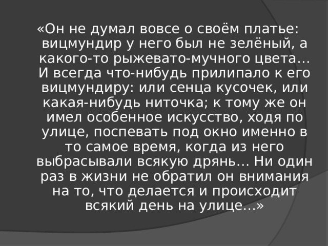 «Он не думал вовсе о своём платье: вицмундир у него был не зелёный, а какого-то рыжевато-мучного цвета… И всегда что-нибудь прилипало к его вицмундиру: или сенца кусочек, или какая-нибудь ниточка; к тому же он имел особенное искусство, ходя по улице, поспевать под окно именно в то самое время, когда из него выбрасывали всякую дрянь… Ни один раз в жизни не обратил он внимания на то, что делается и происходит всякий день на улице…» 