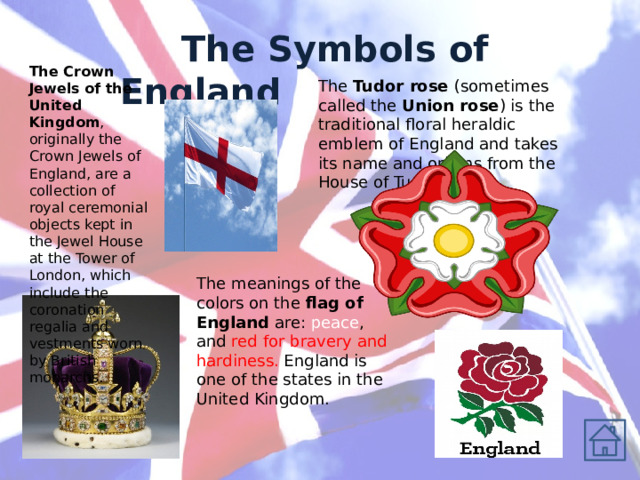  The Symbols of England The Crown Jewels of the United Kingdom , originally the Crown Jewels of England, are a collection of royal ceremonial objects kept in the Jewel House at the Tower of London, which include the coronation regalia and vestments worn by British monarchs. The Tudor rose (sometimes called the Union rose ) is the traditional floral heraldic emblem of England and takes its name and origins from the House of Tudor. The meanings of the colors on the flag of England are: peace , and red for bravery and hardiness. England is one of the states in the United Kingdom. 
