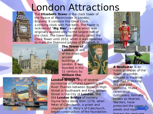 London Attractions The  Elizabeth Tower  is the clock tower of the Palace of Westminster in London, England. It contains the Great Clock, a striking clock with five bells. The tower is nicknamed 