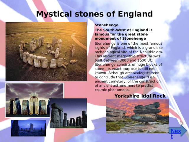 Mystical stones of England Stonehenge The South-West of England is famous for the great stone monument of Stonehenge Stonehenge is one of the most famous sights of England, which is a grandiose archaeological site of the Neolithic era. This ancient megalithic structure was built between 3000 and 1500 BC. Stonehenge consists of huge blocks of stone. Its exact purpose is still not known. Although archaeologists tend to conclude that Stonehenge is an ancient cemetery, or the construction of ancient astronomers to predict cosmic phenomena. Yorkshire Idol Rock 