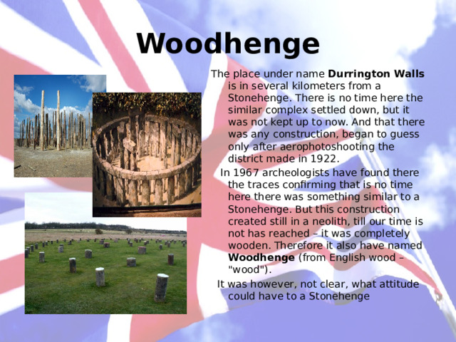 Woodhenge The place under name Durrington Walls is in several kilometers from a Stonehenge. There is no time here the similar complex settled down, but it was not kept up to now. And that there was any construction, began to guess only after aerophotoshooting the district made in 1922.  In 1967 archeologists have found there the traces confirming that is no time here there was something similar to a Stonehenge. But this construction created still in a neolith, till our time is not has reached – it was completely wooden. Therefore it also have named Woodhenge (from English wood – 