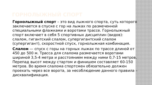 Горнолыжный спорт Горнолыжный спорт – это вид лыжного спорта, суть которого заключается в спуске с гор на лыжах по размеченной специальными флажками и воротами трассе. Горнолыжный спорт включает в себя 5 спортивных дисциплин (видов): слалом, гигантский слалом, супергигантский слалом (супергигант), скоростной спуск, горнолыжная комбинация. Слалом — спуск с горы на горных лыжах по трассе длиной от 450 до 500 м. Трасса для слалома размечается воротами шириной 3,5-4 метра и расстоянием между ними 0,7-15 метров. Перепад высот между стартом и финишем составляет 60-150 метров. Во время слалома спортсмен обязательно должен проехать через все ворота, за несоблюдение данного правила – дисквалификация. 