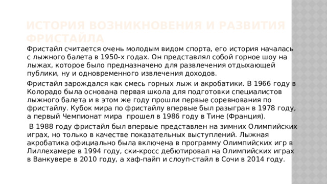 История возникновения и развития фристайла Фристайл считается очень молодым видом спорта, его история началась с лыжного балета в 1950-х годах. Он представлял собой горное шоу на лыжах, которое было предназначено для развлечения отдыхающей публики, ну и одновременного извлечения доходов. Фристайл зарождался как смесь горных лыж и акробатики. В 1966 году в Колорадо была основана первая школа для подготовки специалистов лыжного балета и в этом же году прошли первые соревнования по фристайлу. Кубок мира по фристайлу впервые был разыгран в 1978 году, а первый Чемпионат мира прошел в 1986 году в Тине (Франция).  В 1988 году фристайл был впервые представлен на зимних Олимпийских играх, но только в качестве показательных выступлений. Лыжная акробатика официально была включена в программу Олимпийских игр в Лиллехамере в 1994 году, ски-кросс дебютировал на Олимпийских играх в Ванкувере в 2010 году, а хаф-пайп и слоуп-стайл в Сочи в 2014 году.  