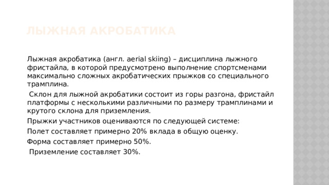 Лыжная акробатика Лыжная акробатика (англ. aerial skiing) – дисциплина лыжного фристайла, в которой предусмотрено выполнение спортсменами максимально сложных акробатических прыжков со специального трамплина.  Склон для лыжной акробатики состоит из горы разгона, фристайл платформы с несколькими различными по размеру трамплинами и крутого склона для приземления. Прыжки участников оцениваются по следующей системе: Полет составляет примерно 20% вклада в общую оценку. Форма составляет примерно 50%.  Приземление составляет 30%. 
