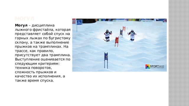 Могул Могул – дисциплина лыжного фристайла, которая представляет собой спуск на горных лыжах по бугристому склону, а также выполнение прыжков на трамплинах. На трассе, как правило, присутствует два трамплина. Выступление оценивается по следующим критериям: техника поворотов, сложность прыжков и качество их исполнения, а также время спуска. 
