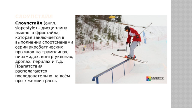 Слоупстайл Слоупстайл (англ. slopestyle) – дисциплина лыжного фристайла, которая заключается в выполнении спортсменами серии акробатических прыжков на трамплинах, пирамидах, контр-уклонах, дропах, перилах и т.д. Препятствия располагаются последовательно на всём протяжении трассы. 