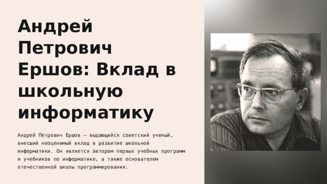  Андрей Петрович Ершов: Вклад в школьную информатику Андрей Петрович Ершов — выдающийся советский ученый, внесший неоценимый вклад в развитие школьной информатики. Он является автором первых учебных программ и учебников по информатике, а также основателем отечественной школы программирования. 