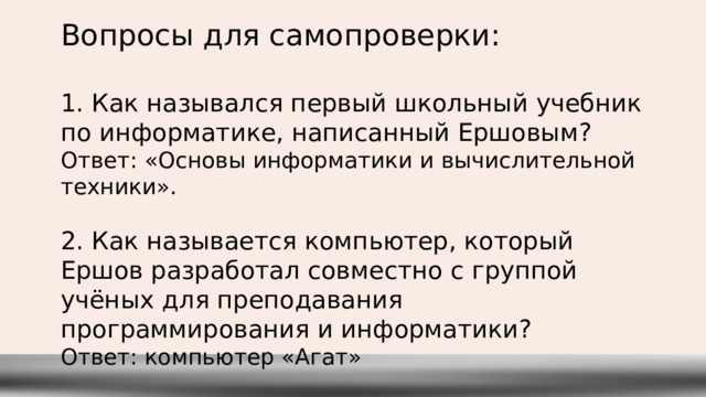 Вопросы для самопроверки: 1. Как назывался первый школьный учебник по информатике, написанный Ершовым? Ответ: «Основы информатики и вычислительной техники». 2. Как называется компьютер, который Ершов разработал совместно с группой учёных для преподавания программирования и информатики? Ответ: компьютер «Агат» 