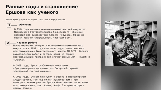  Ранние годы и становление Ершова как ученого Андрей Ершов родился 19 апреля 1931 года в городе Москва. Обучение 1 В 1954 году окончил механико-математический факультет Московского Государственного Университета. Обучение проходил под руководством Алексея Ляпунова. Одним из первых получил специальность «программист». Научная работа 2 После окончания аспирантуры механико-математического факультета в 1957 году возглавил отдел теоретического программирования Вычислительного центра АН СССР. Являлся руководителем работ и автором одной из первых программирующих программ для отечественных ЭВМ - «БЭСМ» и «Стрела». В 1958 году, Ершов опубликовал монографию «Программирующая программа для быстродействующей электронной счетной машины». С 1960 года, ученый приступил к работе в Новосибирском Академгородке, где под личным руководством и при непосредственном участии Ершова были созданы такие языки программирования, как: Альфа, Альфа-6 и трансляторы с данных языков. 