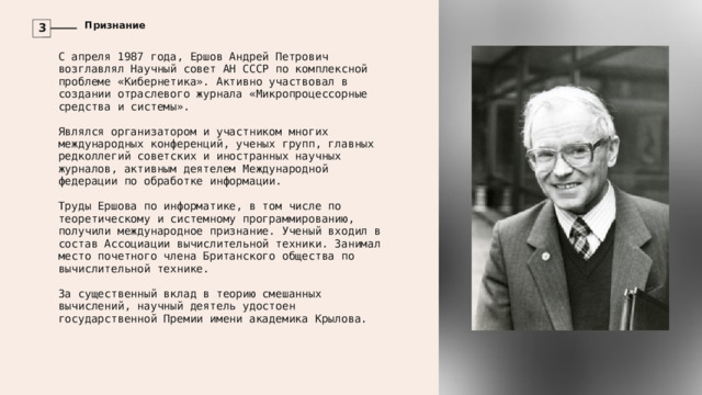 Признание 3 С апреля 1987 года, Ершов Андрей Петрович возглавлял Научный совет АН СССР по комплексной проблеме «Кибернетика». Активно участвовал в создании отраслевого журнала «Микропроцессорные средства и системы». Являлся организатором и участником многих международных конференций, ученых групп, главных редколлегий советских и иностранных научных журналов, активным деятелем Международной федерации по обработке информации. Труды Ершова по информатике, в том числе по теоретическому и системному программированию, получили международное признание. Ученый входил в состав Ассоциации вычислительной техники. Занимал место почетного члена Британского общества по вычислительной технике. За существенный вклад в теорию смешанных вычислений, научный деятель удостоен государственной Премии имени академика Крылова. 