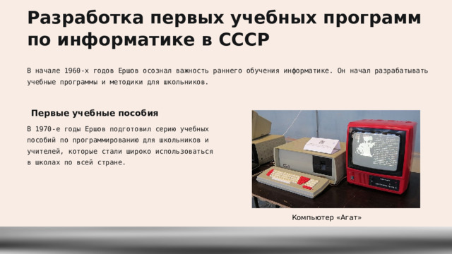  Разработка первых учебных программ по информатике в СССР В начале 1960-х годов Ершов осознал важность раннего обучения информатике. Он начал разрабатывать учебные программы и методики для школьников. Первые учебные пособия В 1970-е годы Ершов подготовил серию учебных пособий по программированию для школьников и учителей, которые стали широко использоваться в школах по всей стране. Компьютер «Агат» 