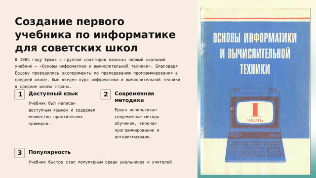 Создание первого учебника по информатике для советских школ В 1985 году Ершов с группой соавторов написал первый школьный учебник — «Основы информатики и вычислительной техники». Благодаря Ершову проводились эксперименты по преподаванию программирования в средней школе, был введен курс информатики и вычислительной техники в средние школы страны. Доступный язык Современная методика 1 2 Учебник был написан доступным языком и содержал множество практических примеров. Ершов использовал современные методы обучения, включая программирование и алгоритмизацию. Популярность 3 Учебник быстро стал популярным среди школьников и учителей. 