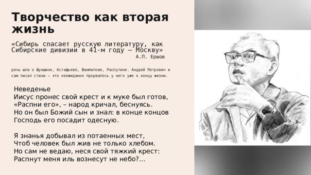  Творчество как вторая жизнь «Сибирь спасает русскую литературу, как Сибирские дивизии в 41-м году – Москву»    А.П. Ершов   речь шла о Шукшине, Астафьеве, Вампилове, Распутине. Андрей Петрович и сам писал стихи – это неожиданно прорвалось у него уже к концу жизни. Неведенье Иисус пронес свой крест и к муке был готов, «Распни его», – народ кричал, беснуясь. Но он был Божий сын и знал: в конце концов Господь его посадит одесную. Я знанья добывал из потаенных мест, Чтоб человек был жив не только хлебом. Но сам не ведаю, неся свой тяжкий крест: Распнут меня иль вознесут не небо?… 