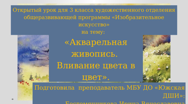 Открытый урок для 3 класса художественного отделения общеразвивающей программы «Изобразительное искусство» на тему:   «Акварельная живопись. Вливание цвета в цвет».   Подготовила преподаватель МБУ ДО «Южская ДШИ»: Бестемянникова Ирина Вячеславовна 