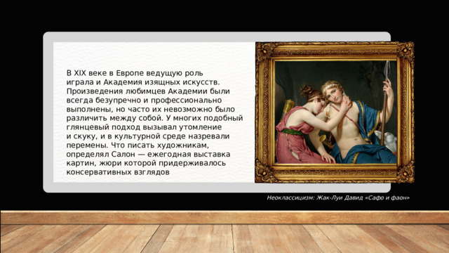 В XIX веке в Европе ведущую роль играла и Академия изящных искусств. Произведения любимцев Академии были всегда безупречно и профессионально выполнены, но часто их невозможно было различить между собой. У многих подобный глянцевый подход вызывал утомление и скуку, и в культурной среде назревали перемены. Что писать художникам, определял Салон — ежегодная выставка картин, жюри которой придерживалось консервативных взглядов Неоклассицизм: Жак-Луи Давид «Сафо и фаон» 