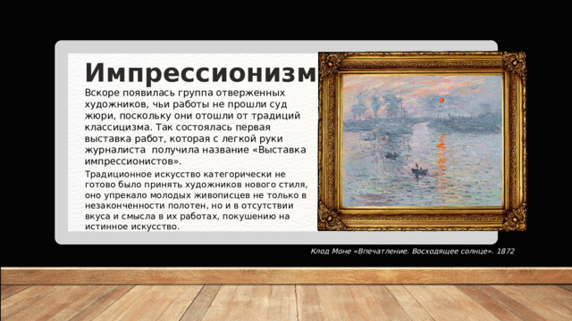 Импрессионизм Вскоре появилась группа отверженных художников, чьи работы не прошли суд жюри, поскольку они отошли от традиций классицизма. Так состоялась первая выставка работ, которая с легкой руки журналиста  получила название «Выставка импрессионистов». Традиционное искусство категорически не готово было принять художников нового стиля, оно упрекало молодых живописцев не только в незаконченности полотен, но и в отсутствии вкуса и смысла в их работах, покушению на истинное искусство. Клод Моне «Впечатление. Восходящее солнце». 1872 