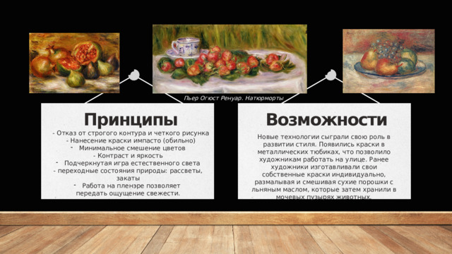 Пьер Огюст Ренуар. Натюрморты Возможности Принципы Новые технологии сыграли свою роль в развитии стиля. Появились краски в металлических тюбиках, что позволило художникам работать на улице. Ранее художники изготавливали свои собственные краски индивидуально, размалывая и смешивая сухие порошки с льняным маслом, которые затем хранили в мочевых пузырях животных. - Отказ от строгого контура и четкого рисунка - Нанесение краски импасто (обильно) Минимальное смешение цветов - Контраст и яркость Подчеркнутая игра естественного света - переходные состояния природы: рассветы, закаты Работа на пленэре позволяет передать ощущение свежести. 