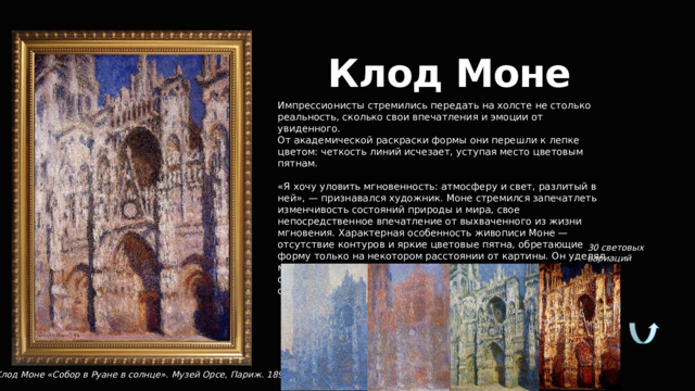 Клод Моне Импрессионисты стремились передать на холсте не столько реальность, сколько свои впечатления и эмоции от увиденного. От академической раскраски формы они перешли к лепке цветом: четкость линий исчезает, уступая место цветовым пятнам. «Я хочу уловить мгновенность: атмосферу и свет, разлитый в ней», — признавался художник. Моне стремился запечатлеть изменчивость состояний природы и мира, свое непосредственное впечатление от выхваченного из жизни мгновения. Характерная особенность живописи Моне — отсутствие контуров и яркие цветовые пятна, обретающие форму только на некотором расстоянии от картины. Он уделял много внимания передаче свето-воздушной среды: вибрация отдельных мазков, рождающая ощущение движения — отличительная черта картин художника. 30 световых вариаций Клод Моне «Собор в Руане в солнце». Музей Орсе, Париж. 1894  