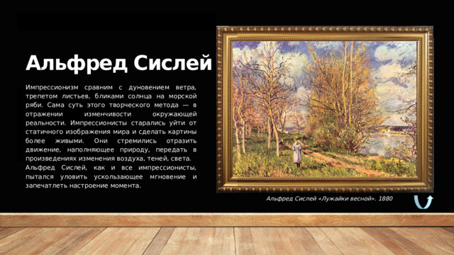 Альфред Сислей Импрессионизм сравним с дуновением ветра, трепетом листьев, бликами солнца на морской ряби. Сама суть этого творческого метода — в отражении изменчивости окружающей реальности. Импрессионисты старались уйти от статичного изображения мира и сделать картины более живыми. Они стремились отразить движение, наполняющее природу, передать в произведениях изменения воздуха, теней, света. Альфред Сислей, как и все импрессионисты, пытался уловить ускользающее мгновение и запечатлеть настроение момента. Альфред Сислей «Лужайки весной». 1880 
