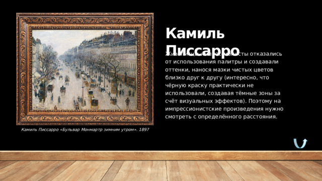 Камиль Писсарро Живописцы-импрессионисты отказались от использования палитры и создавали оттенки, нанося мазки чистых цветов близко друг к другу (интересно, что чёрную краску практически не использовали, создавая тёмные зоны за счёт визуальных эффектов). Поэтому на импрессионистские произведения нужно смотреть с определённого расстояния.   Камиль Писсарро «Бульвар Монмартр зимним утром». 1897 