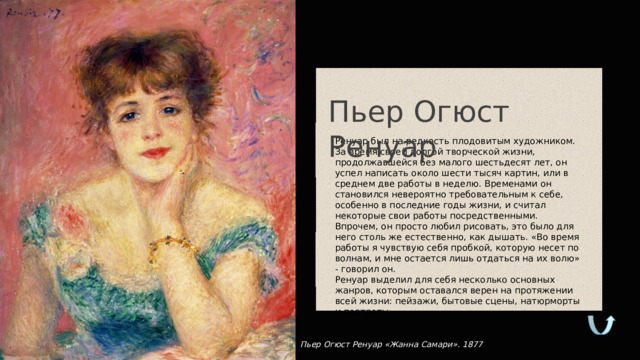 Пьер Огюст Ренуар Ренуар был на редкость плодовитым художником. За время своей долгой творческой жизни, продолжавшейся без малого шестьдесят лет, он успел написать около шести тысяч картин, или в среднем две работы в неделю. Временами он становился невероятно требовательным к себе, особенно в последние годы жизни, и считал некоторые свои работы посредственными. Впрочем, он просто любил рисовать, это было для него столь же естественно, как дышать. «Во время работы я чувствую себя пробкой, которую несет по волнам, и мне остается лишь отдаться на их волю» - говорил он. Ренуар выделил для себя несколько основных жанров, которым оставался верен на протяжении всей жизни: пейзажи, бытовые сцены, натюрморты и портреты. Пьер Огюст Ренуар «Жанна Самари». 1877  