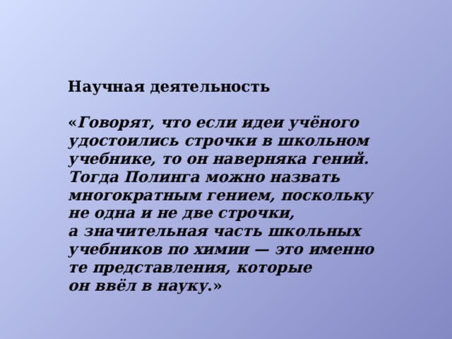 Научная деятельность  « Говорят, что если идеи учёного удостоились строчки в школьном учебнике, то он наверняка гений. Тогда Полинга можно назвать многократным гением, поскольку не одна и не две строчки, а значительная часть школьных учебников по химии — это именно те представления, которые он ввёл в науку .»  