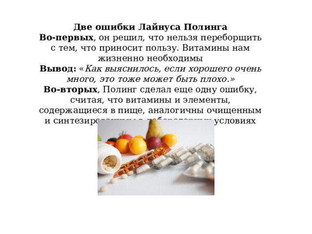 Две ошибки Лайнуса Полинга Во-первых , он решил, что нельзя переборщить с тем, что приносит пользу. Витамины нам жизненно необходимы Вывод: « Как выяснилось, если хорошего очень много, это тоже может быть плохо.» Во-вторых , Полинг сделал еще одну ошибку, считая, что витамины и элементы, содержащиеся в пище, аналогичны очищенным и синтезированным в лабораторных условиях 