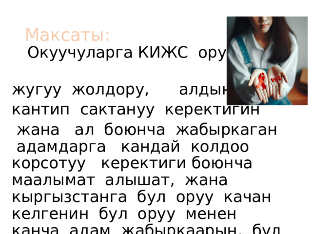 Максаты: Окуучуларга КИЖС оруусунун жугуу жолдору, алдын алуу, кантип сактануу керектигин  жана ал боюнча жабыркаган адамдарга кандай колдоо корсотуу керектиги боюнча маалымат алышат, жана кыргызстанга бул оруу качан келгенин бул оруу менен канча адам жабыркаарын, бул айыккыс илдет экенин биле алышат. 