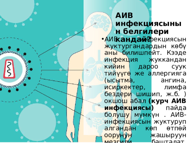 АИВ инфекциясынын белгилери кандай? АИВ инфекциясын жуктургандардын көбү аны билишпейт. Кээде инфекция жуккандан кийин дароо суук тийүүгө же аллергияга (ысытма, ангина, исиркектер, лимфа бездери шишип, ж.б. ) окшош абал (курч АИВ инфекциясы) пайда болушу мүмкүн . АИВ-инфекциясын жуктуруп алгандан көп өтпөй оорунун жашыруун мезгили башталат, адам бир нече жыл бою өзүн дени сак сезет. 