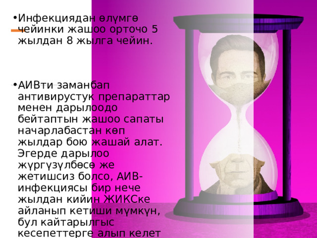 Инфекциядан өлүмгө чейинки жашоо орточо 5 жылдан 8 жылга чейин. АИВти заманбап антивирустук препараттар менен дарылоодо бейтаптын жашоо сапаты начарлабастан көп жылдар бою жашай алат. Эгерде дарылоо жүргүзүлбөсө же жетишсиз болсо, АИВ-инфекциясы бир нече жылдан кийин ЖИКСке айланып кетиши мүмкүн, бул кайтарылгыс кесепеттерге алып келет жана пациенттин өлүмүнө алып келет. 