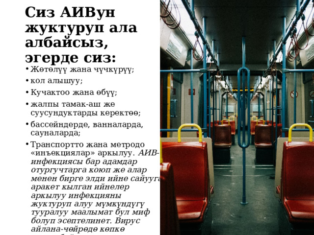 Сиз АИВун жуктуруп ала албайсыз, эгерде сиз:   Жөтөлүү жана чүчкүрүү; кол алышуу; Кучактоо жана өбүү; жалпы тамак-аш же суусундуктарды керектөө; бассейндерде, ванналарда, сауналарда; Транспортто жана метродо «инъекциялар» аркылуу. АИВ-инфекциясы бар адамдар отургучтарга коюп же алар менен бирге элди ийне сайууга аракет кылган ийнелер аркылуу инфекцияны жуктуруп алуу мүмкүндүгү тууралуу маалымат бул миф болуп эсептелинет. Вирус айлана-чөйрөдө көпкө сакталбайт, мындан тышкары, ийненин учундагы вирустун курамы өтө аз.  